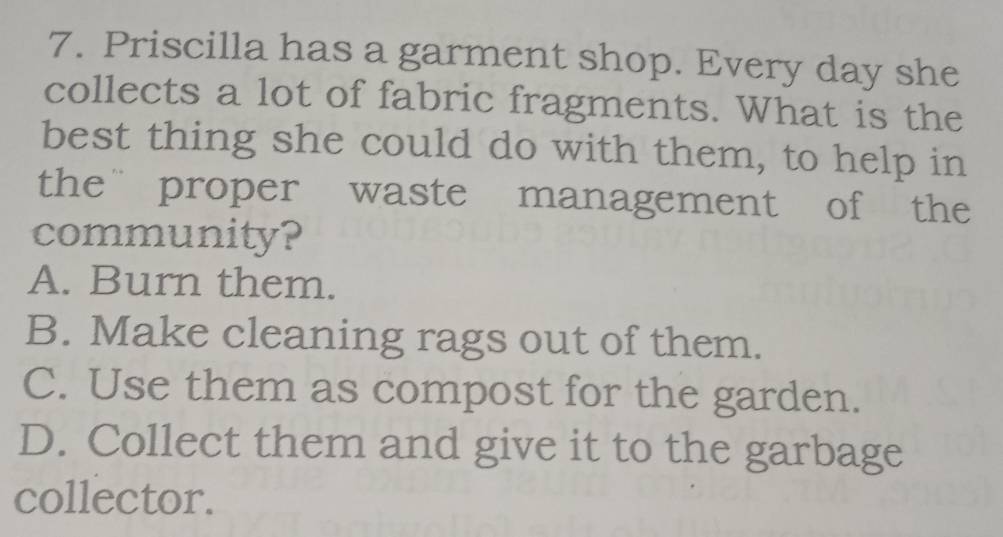 Priscilla has a garment shop. Every day she
collects a lot of fabric fragments. What is the
best thing she could do with them, to help in
theproper waste management of the
community?
A. Burn them.
B. Make cleaning rags out of them.
C. Use them as compost for the garden.
D. Collect them and give it to the garbage
collector.