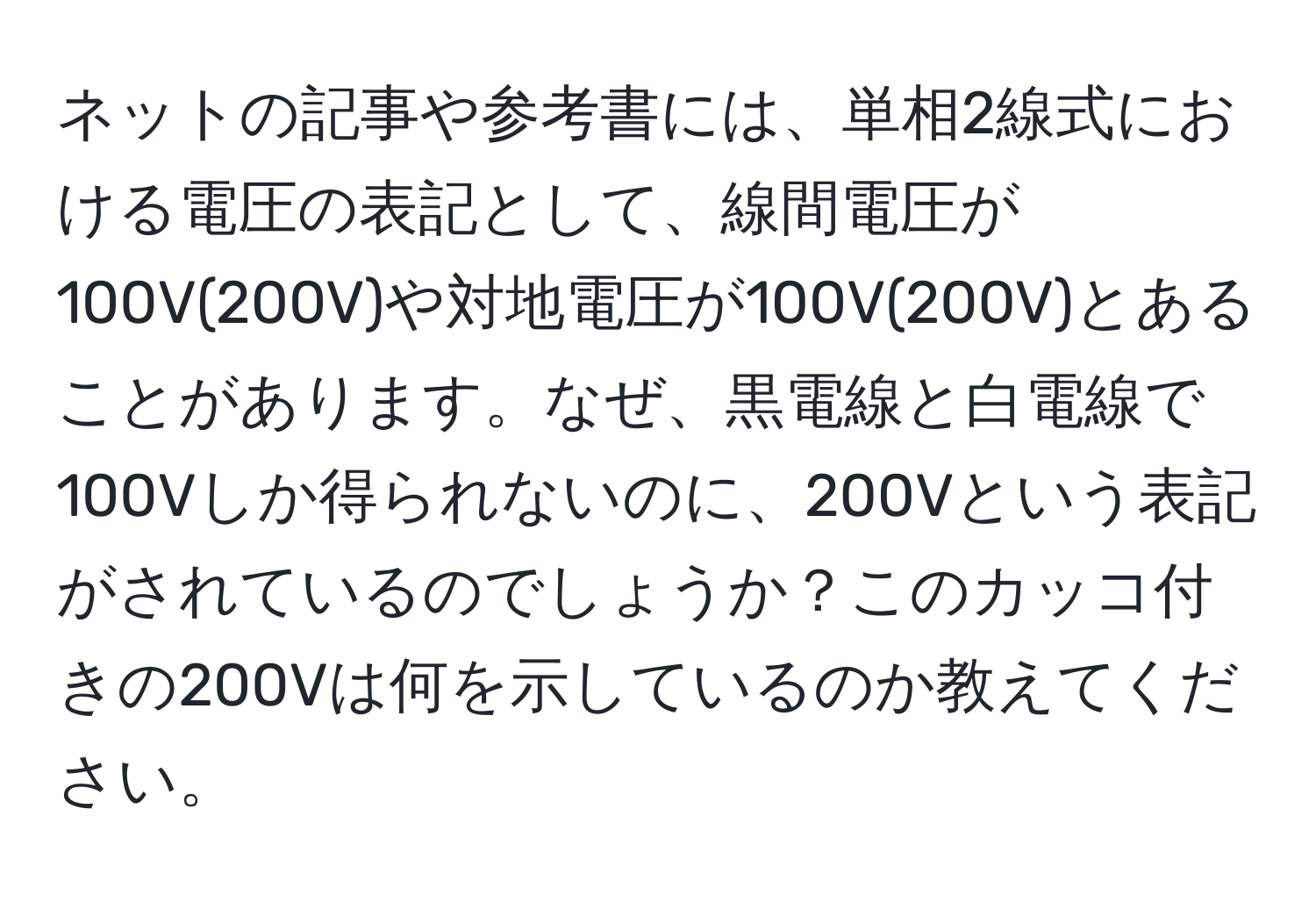 ネットの記事や参考書には、単相2線式における電圧の表記として、線間電圧が100V(200V)や対地電圧が100V(200V)とあることがあります。なぜ、黒電線と白電線で100Vしか得られないのに、200Vという表記がされているのでしょうか？このカッコ付きの200Vは何を示しているのか教えてください。