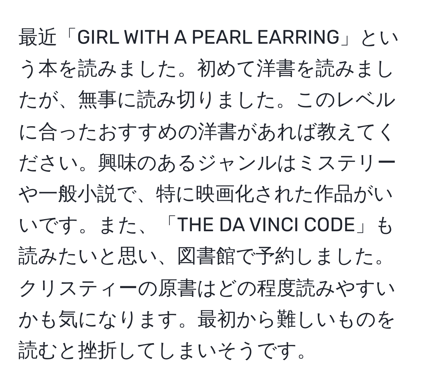 最近「GIRL WITH A PEARL EARRING」という本を読みました。初めて洋書を読みましたが、無事に読み切りました。このレベルに合ったおすすめの洋書があれば教えてください。興味のあるジャンルはミステリーや一般小説で、特に映画化された作品がいいです。また、「THE DA VINCI CODE」も読みたいと思い、図書館で予約しました。クリスティーの原書はどの程度読みやすいかも気になります。最初から難しいものを読むと挫折してしまいそうです。