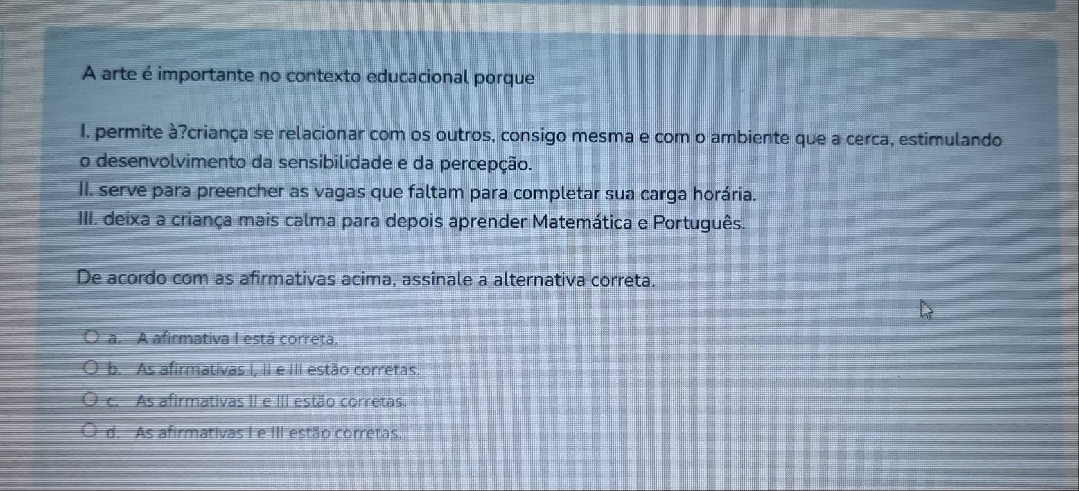 A arte é importante no contexto educacional porque
I. permite à?criança se relacionar com os outros, consigo mesma e com o ambiente que a cerca, estimulando
o desenvolvimento da sensibilidade e da percepção.
II. serve para preencher as vagas que faltam para completar sua carga horária.
III. deixa a criança mais calma para depois aprender Matemática e Português.
De acordo com as afirmativas acima, assinale a alternativa correta.
a. A afirmativa I está correta.
b. As afirmativas I, II e III estão corretas.
c. As afirmativas II e III estão corretas.
d. As afirmativas I e III estão corretas.