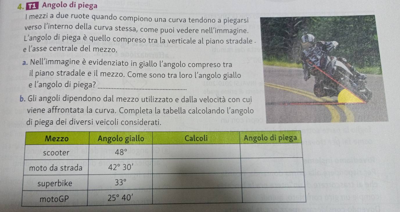 Angolo di piega
l mezzi a due ruote quando compiono una curva tendono a piegarsi
verso l’interno della curva stessa, come puoi vedere nell’immagine.
L’angolo di piega è quello compreso tra la verticale al piano stradale 
e l’asse centrale del mezzo.
a. Nell’immagine è evidenziato in giallo l’angolo compreso tra
il piano stradale e il mezzo. Come sono tra loro l’angolo giallo
e l’angolo di piega?_
b. Gli angoli dipendono dal mezzo utilizzato e dalla velocità con cui
viene affrontata la curva. Completa la tabella calcolando l’angolo
di piega dei diversi veicoli considerati.