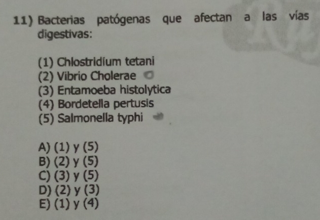 Bacterias patógenas que afectan a las vías
digestivas:
(1) Chlostridium tetani
(2) Vibrio Cholerae
(3) Entamoeba histolytica
(4) Bordetella pertusis
(5) Salmonella typhi
A) (1) y (5)
B) (2) y (5)
C) (3) y 5
D) (2) y (3)
E) (1) y(4)