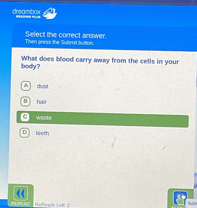 dreambox
READING PLUS
Select the correct answer.
Then press the Submit button.
What does blood carry away from the cells in your
body?
A dust
B hair
C waste
D teeth
REREAD ReReads Left: 2
Subn