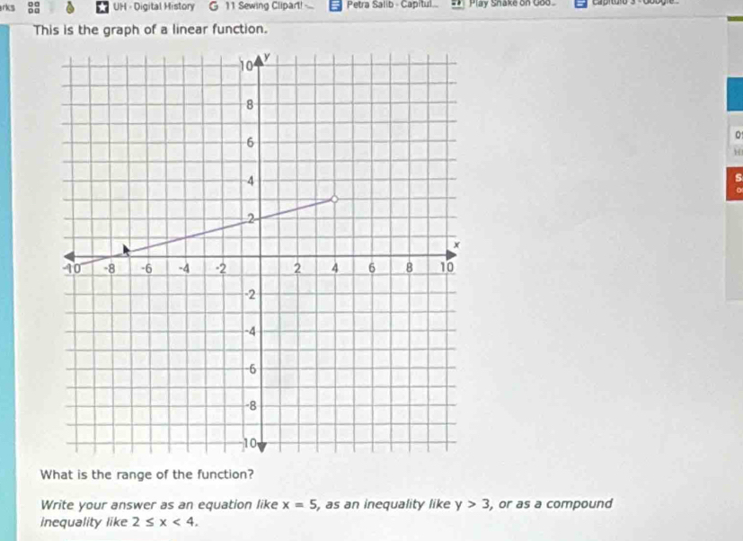 rks UH = Digital History G 11 Sewing Clipart! ... Petra Salib - Capitul. . Play Snake on Goo Caproío3 Googie 
This is the graph of a linear function. 
。 
H 
s 
What is the range of the function? 
Write your answer as an equation like x=5 , as an inequality like y>3 , or as a compound 
inequality like 2≤ x<4</tex>.