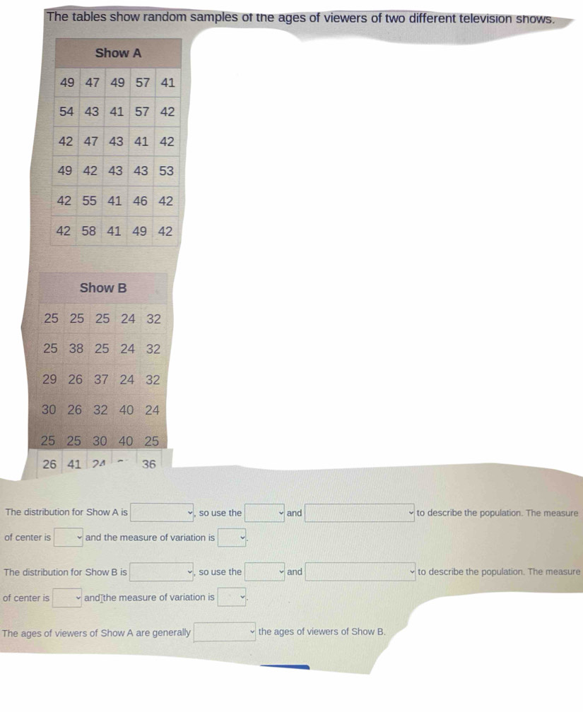 The tables show random samples of the ages of viewers of two different television snows. 
The distribution for Show A is , , so use the □ and to describe the population. The measure 
of center is □ and the measure of variation is . 
The distribution for Show B is □ , so use the □ and to describe the population. The measure 
of center is □ and[the measure of variation is v
The ages of viewers of Show A are generally □ the ages of viewers of Show B.