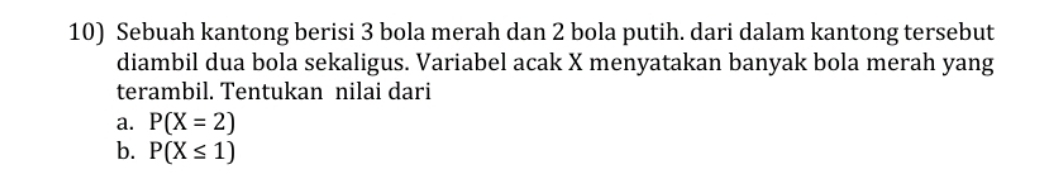 Sebuah kantong berisi 3 bola merah dan 2 bola putih. dari dalam kantong tersebut 
diambil dua bola sekaligus. Variabel acak X menyatakan banyak bola merah yang 
terambil. Tentukan nilai dari 
a. P(X=2)
b. P(X≤ 1)