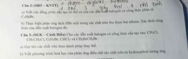 (SBT - KNTT) 
a) Viết các đồng phần cầu tạo có thể có của các dẫn xuất halogen có công thức phần tử 
CaHoBr. 
b) Thực hiện phản ứng tách HBr một trong các chất trên thu được hai alkene. Xác định công 
thức của dẫn xuất halogen đó. 
Câu 3: (SGK - Cánh Diều) Cho các dẫn xuất halogen có công thức cầu tạo sau: CH₃Cl,
CH₃CH₂Cl, C₃H₃Br, CHCl₃ và CH₂BrCH₂Br. 
a) Gọi tên các chất trên theo danh pháp thay thể. 
b) Viết phương trình hoá học của phản ứng điều chế các chất trên từ hydrocarbon tương ứng.