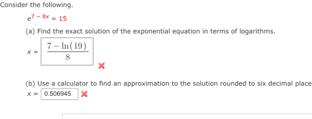 Consider the following.
e^(7-8x)=15
(a) Find the exact solution of the exponential equation in terms of logarithms.
x=|  (7-ln (19))/8 
(b) Use a calculator to find an approximation to the solution rounded to six decimal place
x=0.506945