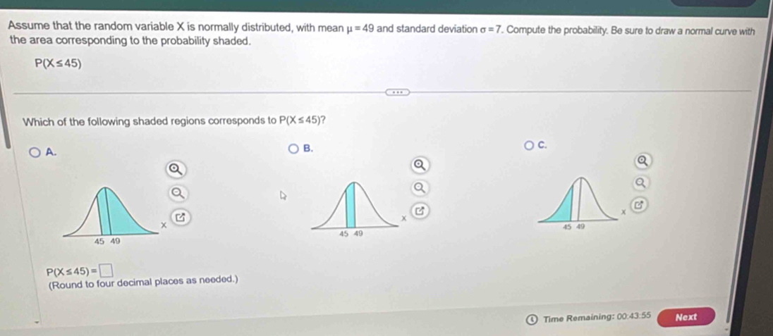 Assume that the random variable X is normally distributed, with mean mu =49 and standard deviation sigma =7 '. Compute the probability. Be sure to draw a normal curve with
the area corresponding to the probability shaded.
P(X≤ 45)
Which of the following shaded regions corresponds to P(X≤ 45) ?
A.
B.
C.
z

P(X≤ 45)=□
(Round to four decimal places as needed.)
Time Remaining: 00:43:55 Next