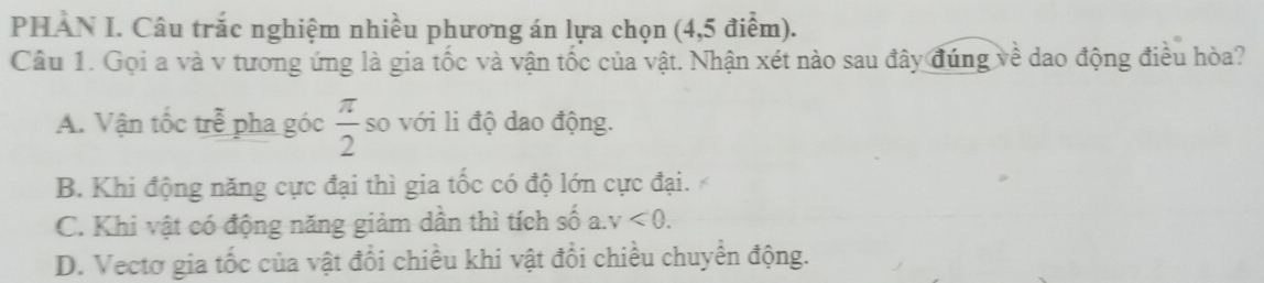 PHAN I. Câu trắc nghiệm nhiều phương án lựa chọn (4,5 điểm).
Câu 1. Gọi a và v tương ứng là gia tốc và vận tốc của vật. Nhận xét nào sau đây đúng về dao động điều hòa?
A. Vận tốc trễ pha góc  π /2  so với li độ dao động.
B. Khi động năng cực đại thì gia tốc có độ lớn cực đại.
C. Khi vật có động năng giảm dần thì tích số a. v<0</tex>.
D. Vectơ gia tốc của vật đổi chiều khi vật đổi chiều chuyển động.