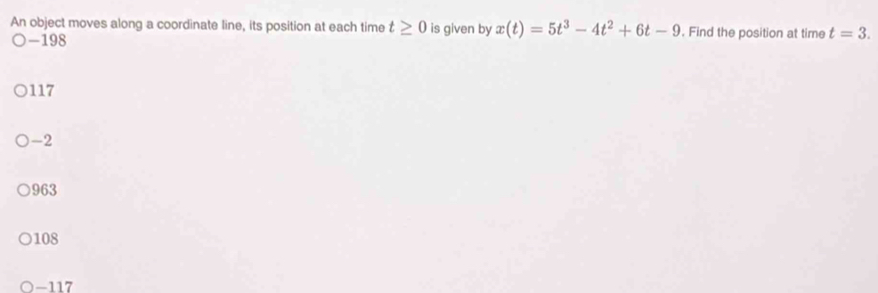 An object moves along a coordinate line, its position at each time t≥ 0 is given by x(t)=5t^3-4t^2+6t-9. Find the position at time t=3.
-198
117
-2
963
108
) -117