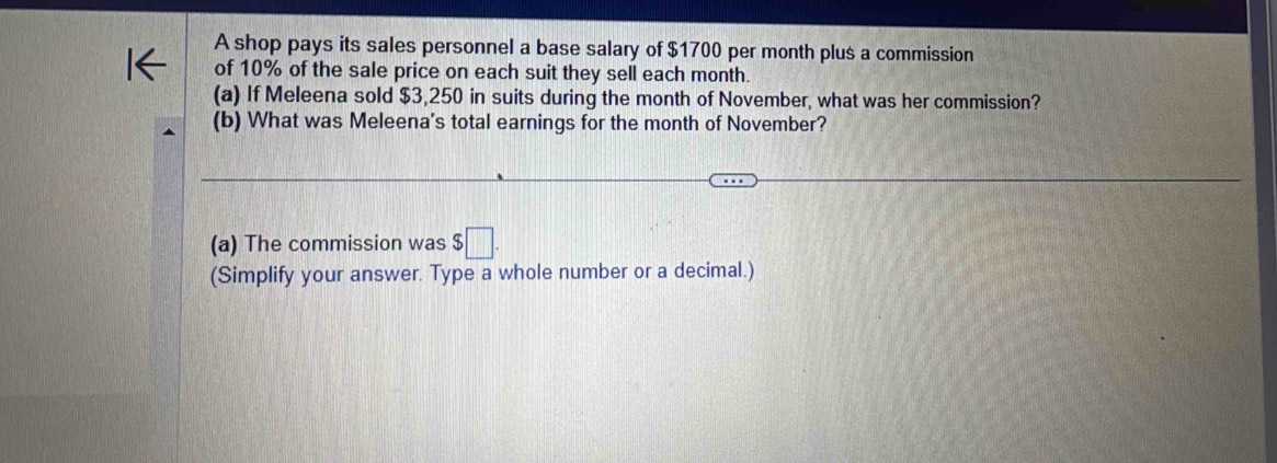 A shop pays its sales personnel a base salary of $1700 per month plus a commission 
of 10% of the sale price on each suit they sell each month. 
(a) If Meleena sold $3,250 in suits during the month of November, what was her commission? 
(b) What was Meleena's total earnings for the month of November? 
(a) The commission was $□. 
(Simplify your answer. Type a whole number or a decimal.)