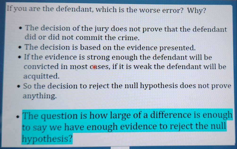 If you are the defendant, which is the worse error? Why?
The decision of the jury does not prove that the defendant
did or did not commit the crime.
The decision is based on the evidence presented.
If the evidence is strong enough the defendant will be
convicted in most cases, if it is weak the defendant will be
acquitted.
So the decision to reject the null hypothesis does not prove
anything.
The question is how large of a difference is enough
to say we have enough evidence to reject the null
hypothesis?