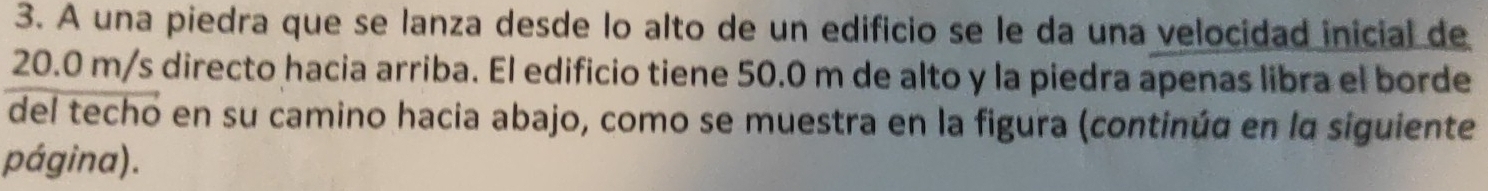 A una piedra que se lanza desde lo alto de un edificio se le da una velocidad inicial de
20.0 m/s directo hacia arriba. El edificio tiene 50.0 m de alto y la piedra apenas libra el borde 
del techo en su camino hacia abajo, como se muestra en la figura (continúa en la siguiente 
página).