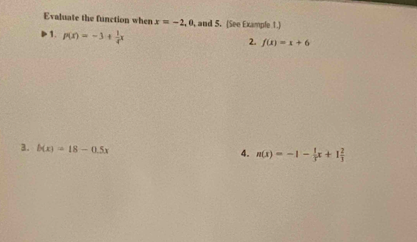 Evaluate the function when x=-2, 0 , and 5. (See Example 1.) 
1. p(x)=-3+ 1/4 x
2. f(x)=x+6
3. b(x)=18-0.5x
4. n(x)=-1- 1/3 x+1 2/3 