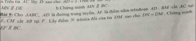 Trên tia AC lây D sao cho AD=2
MNparallel DE b.Chứng minh MN||BC. 
Bài 9: Cho △ ABC AD là đường trung tuyển, M là điểm nằm trênđoạn AD. BM cắt AC tại
E, CM cất AB tại F. Lấy điểm N trêntia đổi của tia DM sao cho DN=DM.Chứng minh
EF//BC.