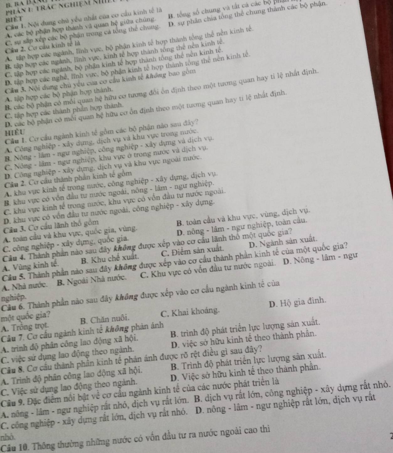 phản 1: trác nghiệm kh
Cầu 1. Nội dung chủ yểu nhất của cơ cầu kinh tế là
biết
A. các bộ phận hợp thành và quan hệ giữa chúng. B. tổng số chung và tất cả các bộ phá
C. sự sắp xép các bộ phận trong cá tổng thể chung. D. sự phân chia tổng thể chung thành các bộ phận.
A. tập hợp các ngành, lĩnh vực, bộ phận kinh tế hợp thành tổng thể nền kinh tế.
Câu 2, Cơ cầu kinh tế là
B. tập hợp các ngành, lĩnh vực, kinh tế hợp thành tổng thể nền kinh tế.
C. tập hợp các ngành, bộ phân kinh tế hợp thành tổng thể nên kinh tế.
D. tập hợp các nghề, lĩnh vực, bộ phận kinh tế hợp thành tổng thể nền kinh tể.
Cầu 3. Nội dung chủ yểu của cơ cầu kính tế không bao gồm
B. các bộ phần có mỗi quan hệ hữu cơ tương đổi ôn định theo một tương quan hay tỉ lệ nhất định.
A. tập hợp các bộ phận hợp thành.
D. các bộ phận có môi quan hệ hữu cơ ổn định theo một tương quan hay ti lệ nhất định.
C. tập hợp các thành phần hợp thành.
Cầu 1. Cơ cầu ngành kinh tế gồm các bộ phận nào sau đây?
hiều
A. Công nghiệp - xây dựng, dịch vụ và khu vực trong nước.
B. Nông - lâm - ngư nghiệp, công nghiệp - xây dựng và dịch vụ.
C. Nông - lâm - ngư nghiệp, khu vực ở trong nước và dịch vụ.
D. Công nghiệp - xây dựng, dịch vụ và khu vực ngoài nước.
Câu 2. Cơ cầu thành phần kinh tế gồm
A. khu vực kinh tế trong nước, công nghiệp - xây dựng, dịch vụ.
B. khu vực có vồn đầu tư nước ngoài, nông - lâm - ngư nghiệp.
C. khu vực kinh tế trong nước, khu vực có vốn đầu tư nước ngoài.
D. khu vực có vốn đầu tư nước ngoài, công nghiệp - xây dựng.
A. toàn cầu và khu vực, quốc gia, vùng. B. toàn cầu và khu vực, vùng, dịch vụ.
Câu 3. Cơ cầu lãnh thổ gồm
C. công nghiệp - xây dựng, quốc gia. D. nông - lâm - ngư nghiệp, toàn cầu.
Câu 4. Thành phần nào sau đây không được xếp vào cơ cầu lãnh thổ một quốc gia?
A. Vùng kinh tế. B. Khu chế xuất. C. Điểm sản xuất. D. Ngành sản xuất.
Câu 5. Thành phần nào sau đây không được xếp vào cơ cấu thành phần kinh tế của một quốc gia?
A. Nhà nước. B. Ngoài Nhà nước. C. Khu vực có vốn đầu tư nước ngoài.  D. Nông - lâm - ngư
Cầu 6. Thành phần nào sau đây không được xếp vào cơ cấu ngành kinh tế của
nghiệp.
A. Trồng trọt. B. Chăn nuôi. C. Khai khoáng. D. Hộ gia đình.
một quốc gia?
Câu 7. Cơ cấu ngành kinh tế không phản ảnh
A. trình độ phân công lao động xã hội. B. trình độ phát triển lực lượng sản xuất.
C. việc sứ dụng lao động theo ngành. D. việc sở hữu kinh tế theo thành phần.
Cầu 8. Cơ cầu thành phần kinh tế phản ánh được rõ rệt điều gì sau đây?
A. Trình độ phân công lao động xã hội. B. Trình độ phát triển lực lượng sản xuất.
C. Việc sử dụng lao động theo ngành. D. Việc sở hữu kinh tế theo thành phần.
Cầu 9. Đặc điểm nổi bật về cơ cấu ngành kinh tế của các nước phát triển là
A. nông - lâm - ngư nghiệp rất nhỏ, dịch vụ rất lớn. B. dịch vụ rất lớn, công nghiệp - xây dựng rất nhỏ.
C. công nghiệp - xây dụng rất lớn, dịch vụ rất nhỏ.  D. nông - lâm - ngư nghiệp rất lớn, dịch vụ rất
nhó. Cầu 10. Thông thường những nước có vốn đầu tư ra nước ngoài cao thì