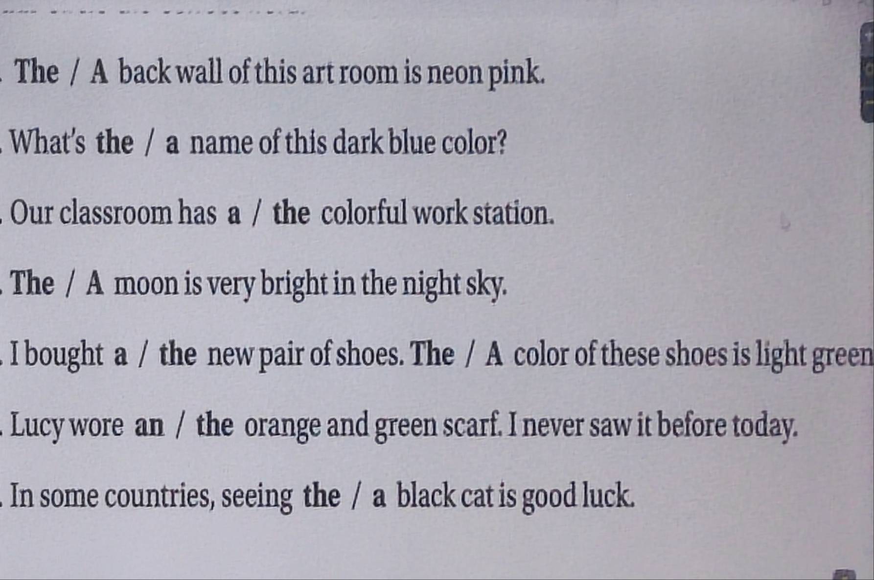 The / A back wall of this art room is neon pink. 
What's the / a name of this dark blue color? 
Our classroom has a / the colorful work station. 
The / A moon is very bright in the night sky. 
. I bought a / the new pair of shoes. The / A color of these shoes is light green 
. Lucy wore an / the orange and green scarf. I never saw it before today. 
In some countries, seeing the / a black cat is good luck.