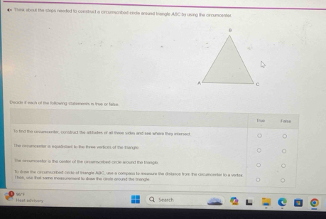 Think about the stops needed to construct a circumscribed circle around triangle ABC by using the circumcenter 
Decide if each of the following statements is true or false. 
Heat advisory 95'F 
Search