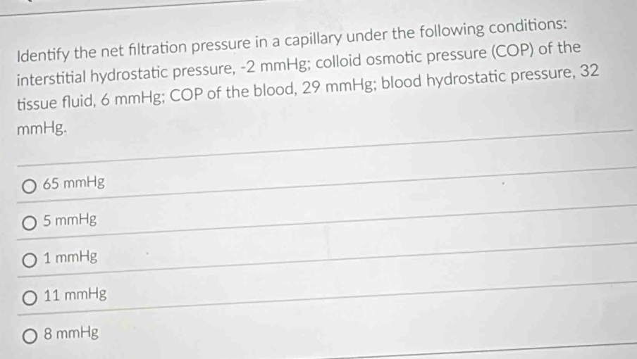 ldentify the net filtration pressure in a capillary under the following conditions:
interstitial hydrostatic pressure, - 2 mmHg; colloid osmotic pressure (COP) of the
tissue fluid, 6 mmHg; COP of the blood, 29 mmHg; blood hydrostatic pressure, 32
mmHg.
65 mmHg
5 mmHg
1 mmHg
11 mmHg
8 mmHg