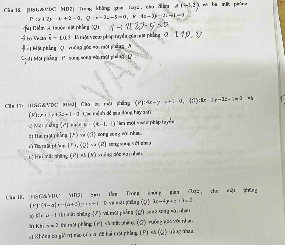 [HSG&VDC MD2] Trong không gian Oxyz , cho điểm A1;-3;2 và ba mặt phẳng
P : x+2y-3z+2=0,Q:x+2z-5=0,R:4x-3y-2z+1=0.
Điểm A thuộc mặt phẳng (Q) .
b) Vectơ vector n=1;0;2 là một vectơ pháp tuyến của mặt phẳng
c) Mặt phẳng Q vuông góc với mặt phẳng  R
d)  Mặt phẳng P song song với mặt phẳng Q
Câu 17: [HSG&VDC MĐ2] Cho ba mặt phẳng (P): 4x-y-z+1=0, (Q): 8x-2y-2z+1=0 và
(R): x+2y+2z+1=0 Các mệnh đề sau đúng hay sai?
a) Mặt phẳng (P) nhận vector n_1=(4;-1;-1) làm một vectơ pháp tuyển.
b) Hai mặt phẳng (P) và (Q) song song với nhau.
c) Ba mặt phẳng (P), (Q) và (R) song song với nhau.
d) Hai mặt phẳng (P) và (R) vuông góc với nhau.
Câu 18. [HSG&VDC MD3] Sưu tầm Trong không gian Oxyz, cho mặt phẳng
(P):(4-a)x-(a+3)y+z+1=0 và mặt phẳng (Q):3x-4y+z+3=0.
a) Khi a=1 thì mặt phẳng (P) và mặt phẳng (Q) song song với nhau.
b) Khi a=2 thì mặt phẳng (P) và mặt phẳng (Q) vuông góc với nhau.
c) Không có giá trị nào của  để hai mặt phẳng (P) và (Q) trùng nhau.