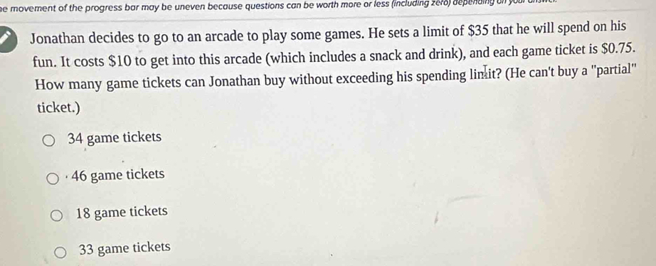 he movement of the progress bar may be uneven because questions can be worth more or less (including zero) depending on your
Jonathan decides to go to an arcade to play some games. He sets a limit of $35 that he will spend on his
fun. It costs $10 to get into this arcade (which includes a snack and drink), and each game ticket is $0.75.
How many game tickets can Jonathan buy without exceeding his spending lim it? (He can't buy a 'partial'
ticket.)
34 game tickets
46 game tickets
18 game tickets
33 game tickets