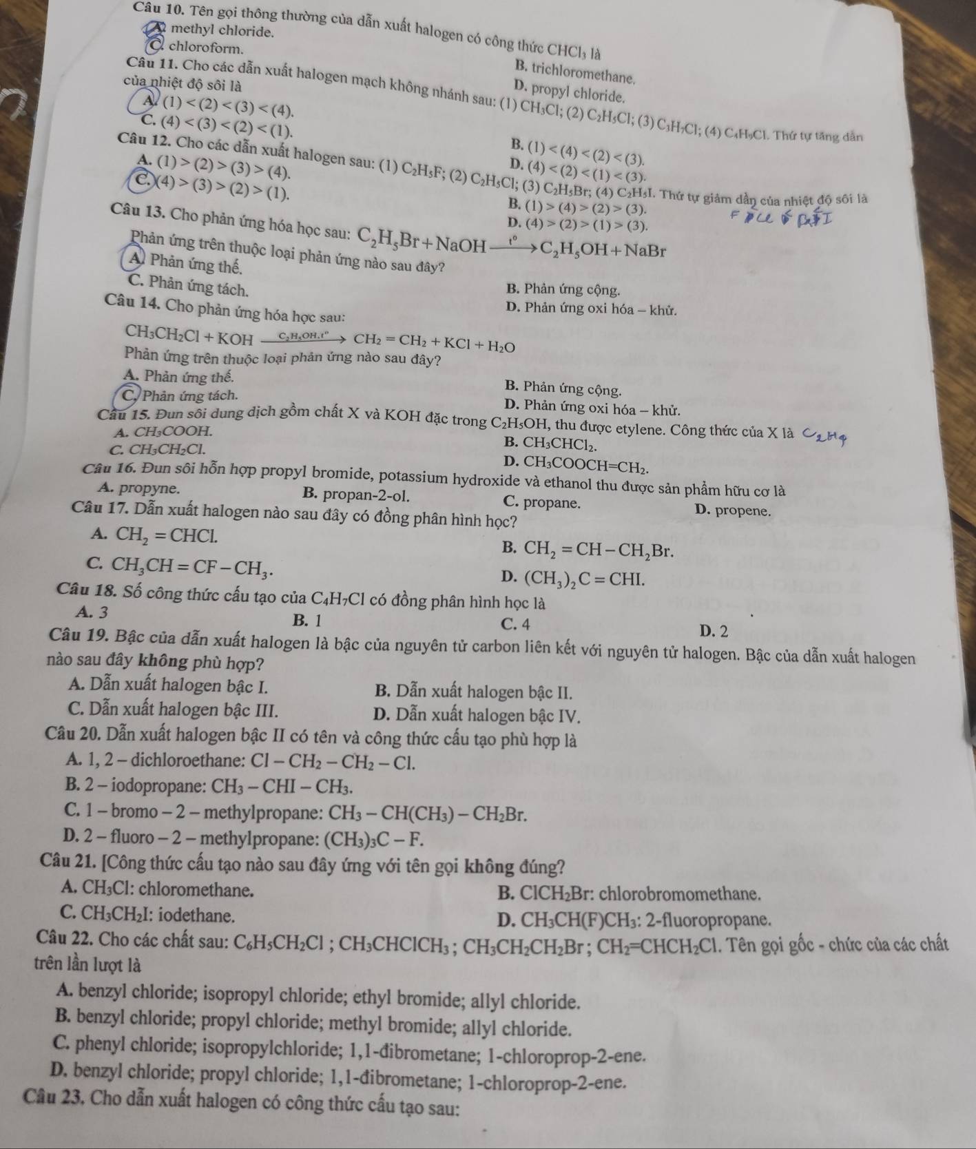 Tên gọi thông thường của dẫn xuất halogen có công thức CHCl_31 a
A methyl chloride.
chloroform.
B. trichloromethane.
của nhiệt độ sôi là
D. propyl chloride.
Câu 11. Cho các dẫn xuất halogen mạch không nhánh sau: (1) CH_3Cl; (2) C_2H_5Cl;(3) C_3H_2C l; (4) C₄H₃Cl. Thứ tự tăng dẫn
A2 (1)
C. (4)
B. (1)
Câu 12. Cho các dẫn xuất halogen sau: (1) C_2H_5F; (2) C_2H_5Cl;(3)C_2H_5Br;(4)C_2H_5I (4)
A. (1)>(2)>(3)>(4).
D.
.) )(4)>(3)>(2)>(1). T Thứ tự giảm dần của nhiệt độ sối là
B. (1)>(4)>(2)>(3).
D. (4)>(2)>(1)>(3).
Câu 13. Cho phản ứng hóa học sau: C_2H_5Br+N aOH xrightarrow t°C_2H_5OH+NaBr
Phản ứng trên thuộc loại phản ứng nào sau đây?
A Phản ứng thế.
C. Phản ứng tách.
B. Phản ứng cộng.
D. Phản ứng oxi hóa - khử.
Câu 14. Cho phản ứng hóa học sau:
CH_3CH_2Cl+KOHxrightarrow C_2H_5OH.t^n CH_2=CH_2+KCl+H_2O
Phản ứng trên thuộc loại phản ứng nào sau đây?
A. Phản ứng thế.
B. Phản ứng cộng.
C. Phản ứng tách. D. Phản ứng oxi hóa - khử.
Cầu 15. Đun sôi dung dịch gồm chất X và KOH đặc trong C; H_5OH 1, thu được etylene. Công thức của X là
A. CH₃COOH.
B. CH_3CHCl_2
C. CH₃CH₂Cl.
D. CH_3COOCH=CH_2.
Câu 16. Đun sôi hỗn hợp propyl bromide, potassium hydroxide và ethanol thu được sản phẩm hữu cơ là
A. propyne. B. propan-2-ol. C. propane. D. propene.
Câu 17. Dẫn xuất halogen nào sau đây có đồng phân hình học?
A. CH_2=CHCl.
B. CH_2=CH-CH_2Br.
C. CH_3CH=CF-CH_3.
D. (CH_3)_2C=CHI.
Câu 18. Số công thức cấu tạo của C₄H₇Cl có đồng phân hình học là
A. 3 C. 4
B. 1
D. 2
Câu 19. Bậc của dẫn xuất halogen là bậc của nguyên tử carbon liên kết với nguyên tử halogen. Bậc của dẫn xuất halogen
nào sau đây không phù hợp?
A. Dẫn xuất halogen bậc I. B. Dẫn xuất halogen bậc II.
C. Dẫn xuất halogen bậc III. D. Dẫn xuất halogen bậc IV.
Câu 20. Dẫn xuất halogen bậc II có tên và công thức cấu tạo phù hợp là
A. 1, 2 - dichloroethane: Cl-CH_2-CH_2-Cl.
B. 2 - iodopropane: CH_3-CHI-CH_3.
C. 1 - bromo - 2 - methylpropane: CH_3-CH(CH_3)-CH_2Br.
D. 2 - fluoro - 2 - methylpropane: (CH_3)_3C-F.
Câu 21. [Công thức cấu tạo nào sau đây ứng với tên gọi không đúng?
A. CH₃Cl: chloromethane. : chlorobromomethane.
B. ClCH_2Br:
C. CH₃CH₂I: iodethane. D. CH₃CH(F)CH₃: 2-fluoropropane.
Câu 22. Cho các chất sau: C_6H_5CH_2Cl ;CH_3CHClCH_3; CH_3CH_2CH_2Br;CH_2=CHCH_2Cl 1. Tên gọi gốc - chức của các chất
trên lần lượt là
A. benzyl chloride; isopropyl chloride; ethyl bromide; allyl chloride.
B. benzyl chloride; propyl chloride; methyl bromide; allyl chloride.
C. phenyl chloride; isopropylchloride; 1,1-đibrometane; 1-chloroprop-2-ene.
D. benzyl chloride; propyl chloride; 1,1-đibrometane; 1-chloroprop-2-ene.
Câu 23, Cho dẫn xuất halogen có công thức cấu tạo sau: