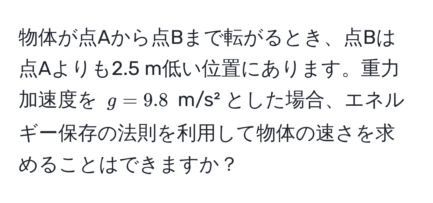 物体が点Aから点Bまで転がるとき、点Bは点Aよりも2.5 m低い位置にあります。重力加速度を $g = 9.8$ m/s² とした場合、エネルギー保存の法則を利用して物体の速さを求めることはできますか？