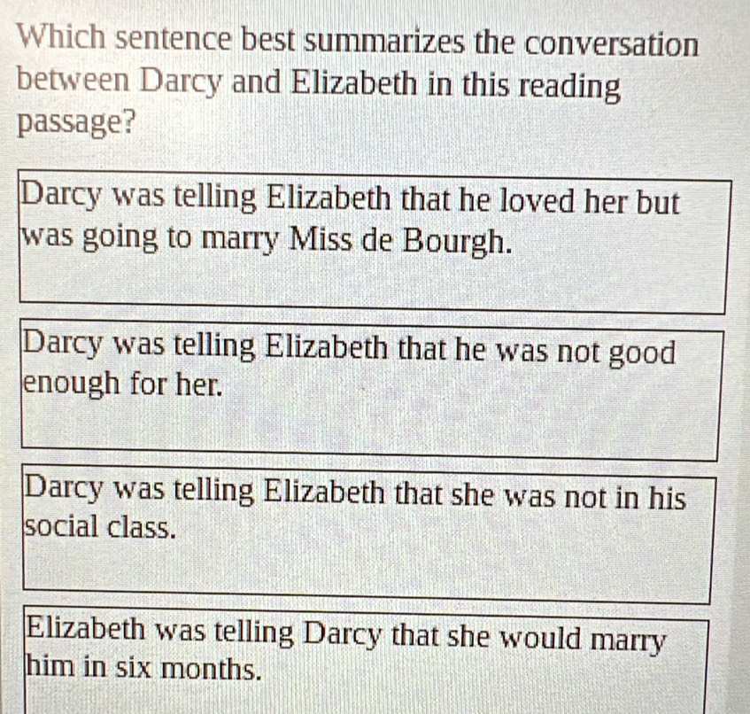 Which sentence best summarizes the conversation
between Darcy and Elizabeth in this reading
passage?
Darcy was telling Elizabeth that he loved her but
was going to marry Miss de Bourgh.
Darcy was telling Elizabeth that he was not good
enough for her.
Darcy was telling Elizabeth that she was not in his
social class.
Elizabeth was telling Darcy that she would marry
him in six months.