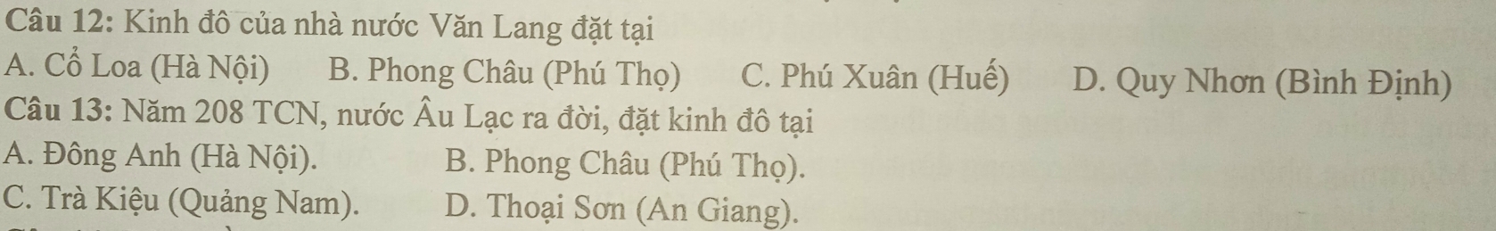 Kinh đô của nhà nước Văn Lang đặt tại
A. Cổ Loa (Hà Nội) B. Phong Châu (Phú Thọ) C. Phú Xuân (Huế) D. Quy Nhơn (Bình Định)
Câu 13: Năm 208 TCN, nước Âu Lạc ra đời, đặt kinh đô tại
A. Đông Anh (Hà Nội). B. Phong Châu (Phú Thọ).
C. Trà Kiệu (Quảng Nam). D. Thoại Sơn (An Giang).