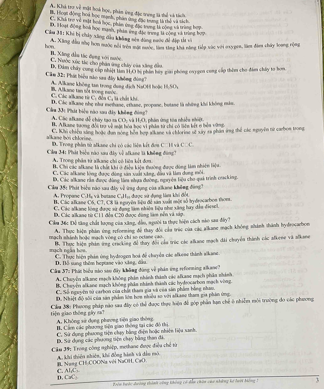 A. Khá trơ về mặt hoá học, phản ứng đặc trưng là thế và tách.
B. Hoạt động hoá học mạnh, phản ứng đặc trưng là thế và tách.
C. Khá trợ về mặt hoá học, phản ứng đặc trưng là cộng và trùng hợp.
D. Hoạt động hoá học mạnh, phản ứng đặc trưng là cộng và trùng hợp.
Câu 31: Khi bị cháy xăng dầu không nên dùng nước để dập tắt vì
hơn. A. Xăng dầu nhẹ hơn nước nổi trên mặt nước, làm tăng khả năng tiếp xúc với oxygen, làm đám cháy loang rộng
B. Xăng dầu tác dụng với nước.
C. Nước xúc tác cho phản ứng cháy của xăng dầu.
D. Đám cháy cung cấp nhiệt làm H_2O bị phân hủy giải phóng oxygen cung cấp thêm cho đám cháy to hơn.
Câu 32: Phát biểu nào sau đây không đúng?
A. Alkane không tan trong dung dịch NaOH hoặc H_2SO_4
B. Alkane tan tốt trong nước.
C. Các alkane từ C_1 đến C_4 là chất khí.
D. Các alkane nhẹ như methane, ethane, propane, butane là những khí không màu,
Câu 33: Phát biểu nào sau đây không đúng?
A. Các alkane dễ cháy tạo ra CO_2 và H_2O , phản ứng tỏa nhiều nhiệt.
B. Alkane tương đổi trợ về mặt hóa học vì phân từ chỉ có liên kết σ bền vững.
C. Khi chiếu sáng hoặc đun nóng hỗn hợp alkane và chlorine sẽ xảy ra phản ứng thế các nguyên tử carbon trong
alkane bởi chlorine.
D. Trong phân tử alkane chi có các liên kết đơn CăH và C□ C.
Câu 34: Phát biểu nào sau đây về alkane là không đúng?
A. Trong phân tử alkane chỉ có liên kết đơn.
B. Chi các alkane là chất khí ở điều kiện thường được dùng làm nhiên liệu.
C. Các alkane lỏng được dùng sản xuất xăng, đầu và làm dung môi.
D. Các alkane răn được dùng làm nhựa đường, nguyên liệu cho quá trình cracking.
Câu 35: Phát biểu nào sau đây về ứng dụng của alkane không đúng?
A. Propane C_3H_8 và butane ( C_4H_10 được sử dụng làm khí đốt.
B. Các alkane C6, C7, C8 là nguyên liệu để sản xuất một số hydrocarbon thơm.
C. Các alkane lỏng được sử dụng làm nhiên liệu như xăng hay dầu diesel.
D. Các alkane từ C11 đến C20 được dùng làm nến và sáp.
Câu 36: Để tăng chất lượng của xăng, dầu, người ta thực hiện cách nào sau đây?
A. Thực hiện phản ứng reforming để thay đổi cấu trúc của các alkane mạch không nhánh thành hydrocarbon
mạch nhánh hoặc mạch vòng có chi so octane cao.
B. Thực hiện phản ứng cracking để thay đổi cấu trúc các alkane mạch dài chuyển thành các alkene và alkane
mạch ngăn hơn.
C. Thực hiện phản ứng hydrogen hoá để chuyển các alkene thành alkane.
D. Bổ sung thêm heptane vào xăng, dầu.
Câu 37: Phát biểu nào sau đây không đúng về phản ứng reforming alkane?
A. Chuyển alkane mạch không phân nhánh thành các alkane mạch phân nhánh.
B. Chuyển alkane mạch không phân nhánh thành các hydrocarbon mạch vòng.
C. Số nguyên tử carbon của chất tham gia và của sản phẩm bằng nhau.
D. Nhiệt độ sôi của sản phẩm lớn hơn nhiều so với alkane tham gia phản ứng.
Câu 38: Phương pháp nào sau đây có thể được thực hiện để góp phần hạn chế ô nhiễm môi trường do các phương
tiện giao thông gây ra?
A. Không sử dụng phương tiện giao thông.
B. Cấm các phương tiện giao thông tại các đô thị.
C. Sử dụng phương tiện chạy bằng điện hoặc nhiên liệu xanh.
D. Sử dụng các phương tiện chạy bằng than đá.
Câu 39: Trong công nghiệp, methane được điều chế từ
A. khí thiên nhiên, khí đồng hành và dầu mỏ.
B. Nung CH₃COONa với NaOH, CaO.
C. Al_4C_3.
D. C _1C_2.
Trên bước đường thành công không có đấu chân của những kê lười biểng 
3