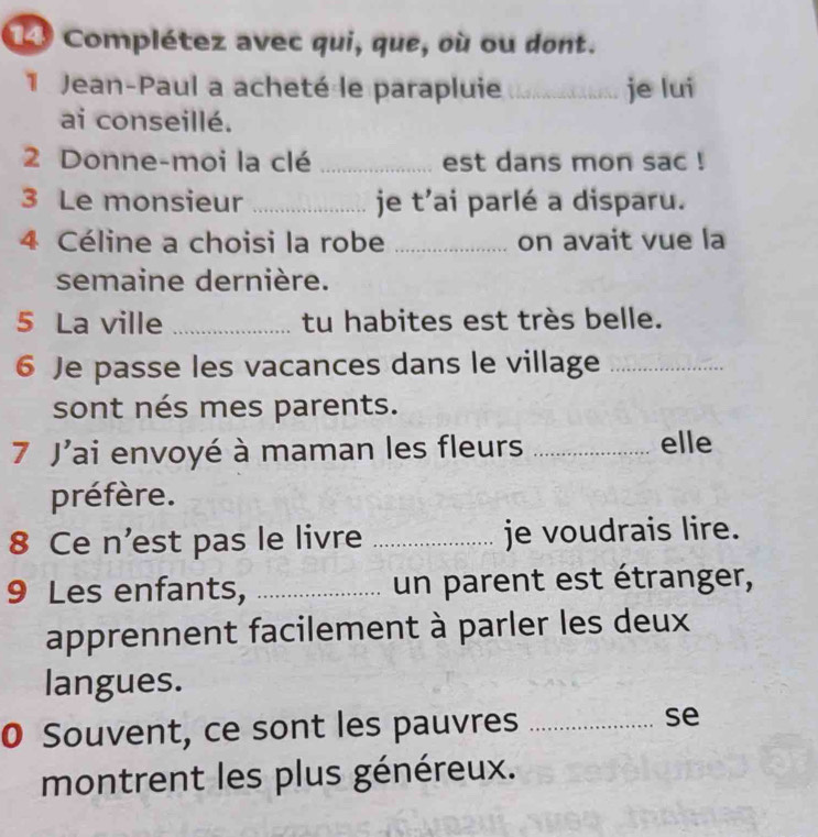 Complétez avec qui, que, où ou dont. 
1 Jean-Paul a acheté le parapluie _je lui 
ai conseillé. 
2 Donne-moi la clé _est dans mon sac ! 
3 Le monsieur _je t'ai parlé a disparu. 
4 Céline a choisi la robe _on avait vue la 
semaine dernière. 
5 La ville _tu habites est très belle. 
6 Je passe les vacances dans le village_ 
sont nés mes parents. 
7. ) lai envoyé à maman les fleurs _elle 
préfère. 
8 Ce n'est pas le livre _je voudrais lire. 
9 Les enfants, _un parent est étranger, 
apprennent facilement à parler les deux 
langues. 
0 Souvent, ce sont les pauvres _se 
montrent les plus généreux.