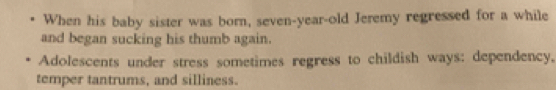 When his baby sister was born, seven-year-old Jeremy regressed for a while 
and began sucking his thumb again. 
Adolescents under stress sometimes regress to childish ways: dependency, 
temper tantrums, and silliness.