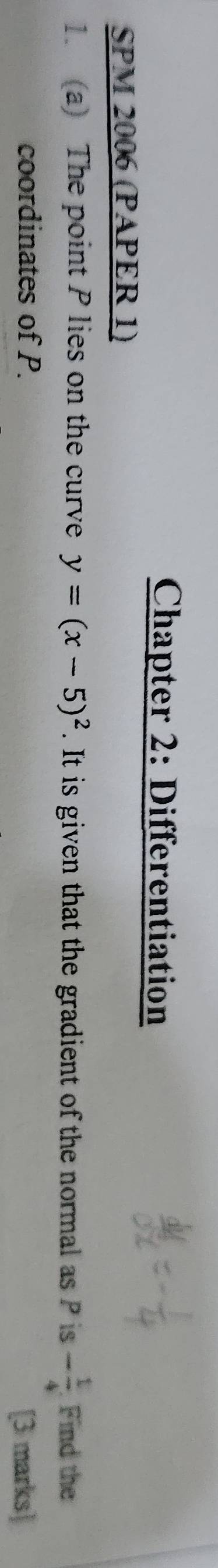 Chapter 2: Differentiation 
SPM 2006 (PAPER 1) 
1. (a) The point P lies on the curve y=(x-5)^2. It is given that the gradient of the normal as P is - 1/4  Find the 
coordinates of P. 
[3 marks]