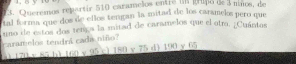 aoy
13. Queremos repartir 510 caramelos entre un grupo de 3 niños, de
tal forma que dos de ellos tengan la mitad de los caramelos pero que
uno de estos dos tença la mitad de caramelos que el otro. ¿Cuántos
caramelos tendrá cada niño?
x) 170 v 85 b) 160 v 95 c) 180 y 75 d) 190 y 65