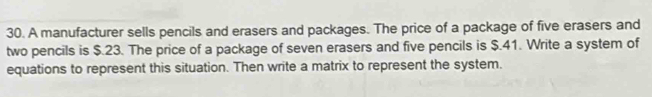 A manufacturer sells pencils and erasers and packages. The price of a package of five erasers and 
two pencils is $.23. The price of a package of seven erasers and five pencils is $.41. Write a system of 
equations to represent this situation. Then write a matrix to represent the system.