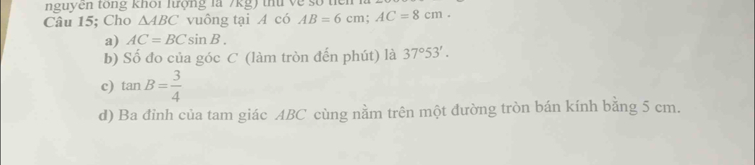 nguyen tổng khổi lượng là 7kg) thứ về số từ
Câu 15; Cho △ ABC vuông tại A có AB=6cm; AC=8cm.
a) AC=BCsin B.
b) Số đo của góc C (làm tròn đến phút) là 37°53'.
c) tan B= 3/4 
d) Ba đỉnh của tam giác ABC cùng nằm trên một đường tròn bán kính bằng 5 cm.