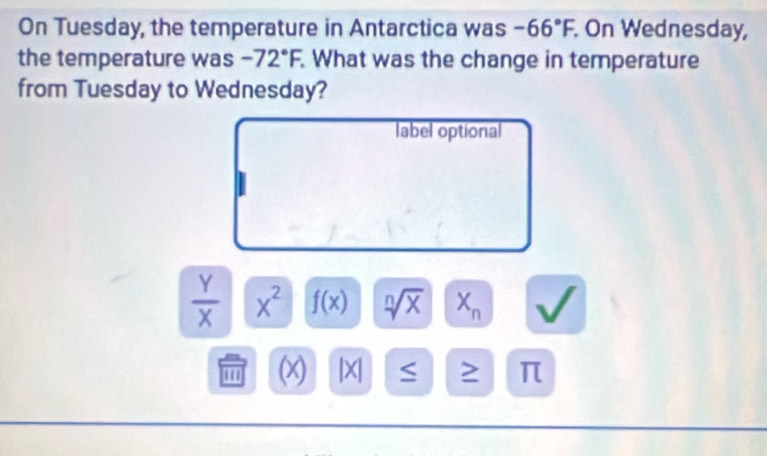 On Tuesday, the temperature in Antarctica was -66°F. On Wednesday, 
the temperature was -72°F. . What was the change in temperature 
from Tuesday to Wednesday? 
label optional
 Y/X  X^2 f(x) sqrt[n](x) X_n
' (x) |X| ≥ π