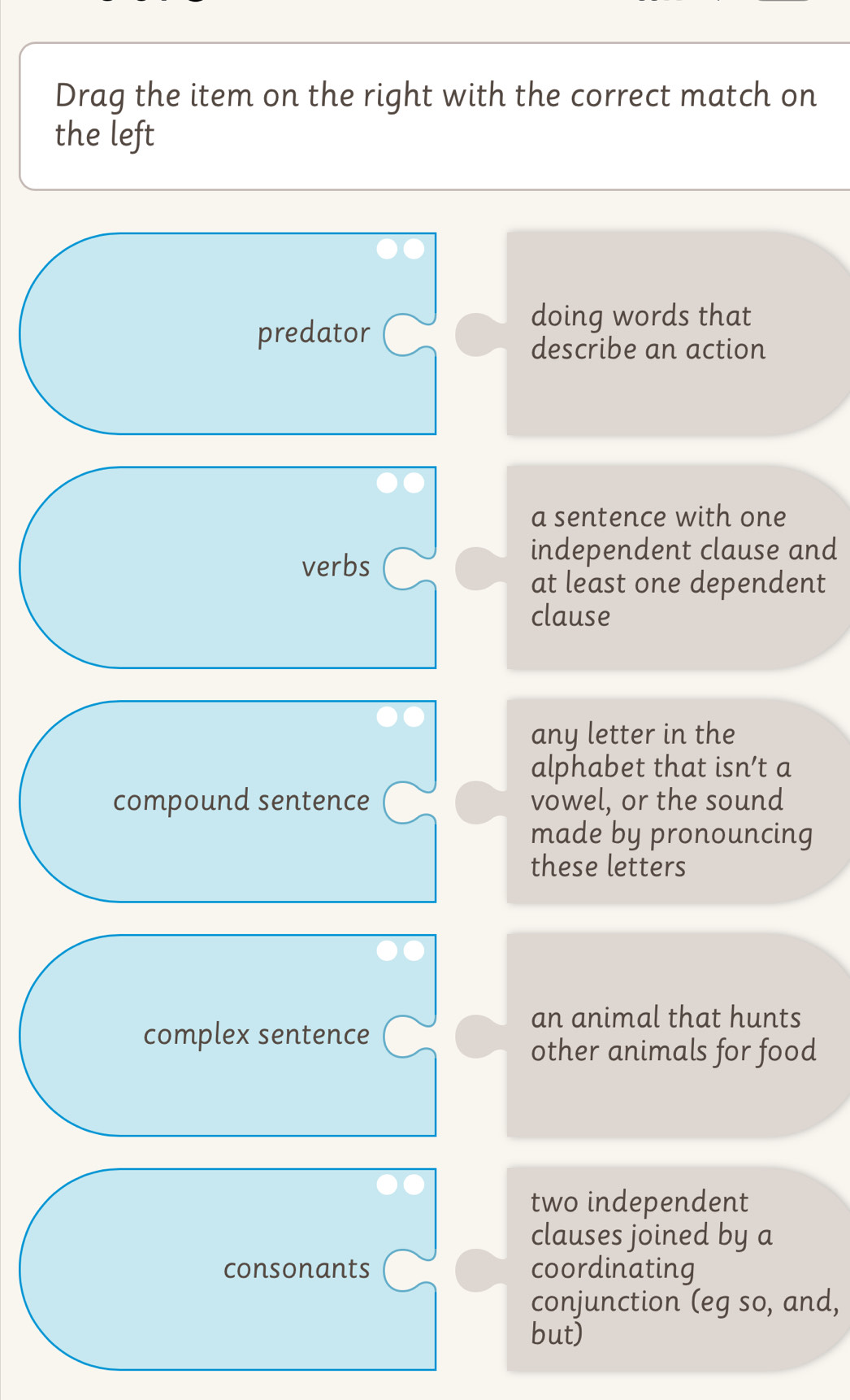 Drag the item on the right with the correct match on 
the left 
predator 
doing words that 
describe an action 
a sentence with one 
verbs 
independent clause and 
at least one dependent 
clause 
any letter in the 
alphabet that isn’t a 
compound sentence vowel, or the sound 
made by pronouncing 
these letters 
an animal that hunts 
complex sentence 
other animals for food 
two independent 
clauses joined by a 
consonants coordinating 
conjunction (eg so, and, 
but)