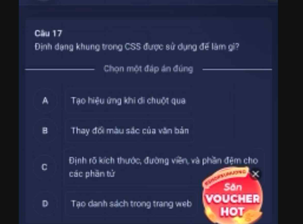 Cầu 17
Định dạng khung trong CSS được sử dụng đế làm gi?
Chọn một đáp án đúng
A Tạo hiệu ứng khi di chuột qua
B Thay đối màu sắc của văn bản
Định rõ kích thước, đường viên, và phần đệm cho
C
các phần tử
Sân
o Tạo danh sách trong trang web VOUCHER
HOT