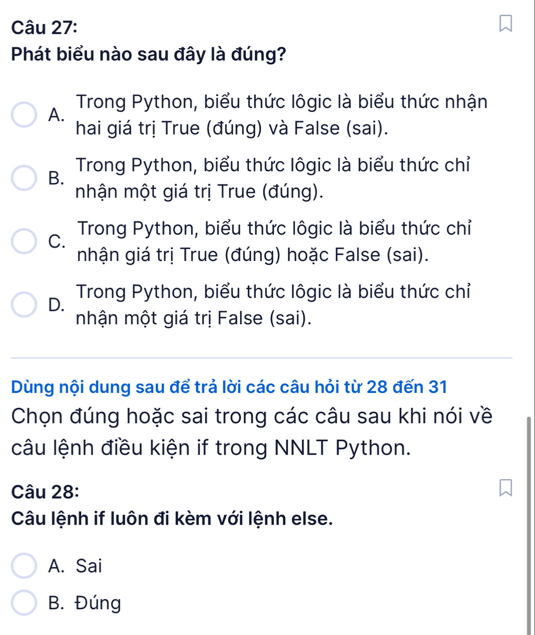 Phát biểu nào sau đây là đúng?
Trong Python, biểu thức lôgic là biểu thức nhận
A.
hai giá trị True (đúng) và False (sai).
Trong Python, biểu thức lôgic là biểu thức chỉ
B.
mhận một giá trị True (đúng).
Trong Python, biểu thức lôgic là biểu thức chỉ
C.
nhận giá trị True (đúng) hoặc False (sai).
Trong Python, biểu thức lôgic là biểu thức chỉ
D.
mnhận một giá trị False (sai).
Dùng nội dung sau để trả lời các câu hỏi từ 28 đến 31
Chọn đúng hoặc sai trong các câu sau khi nói về
câu lệnh điều kiện if trong NNLT Python.
Câu 28:
Câu lệnh if luôn đi kèm với lệnh else.
A. Sai
B. Đúng