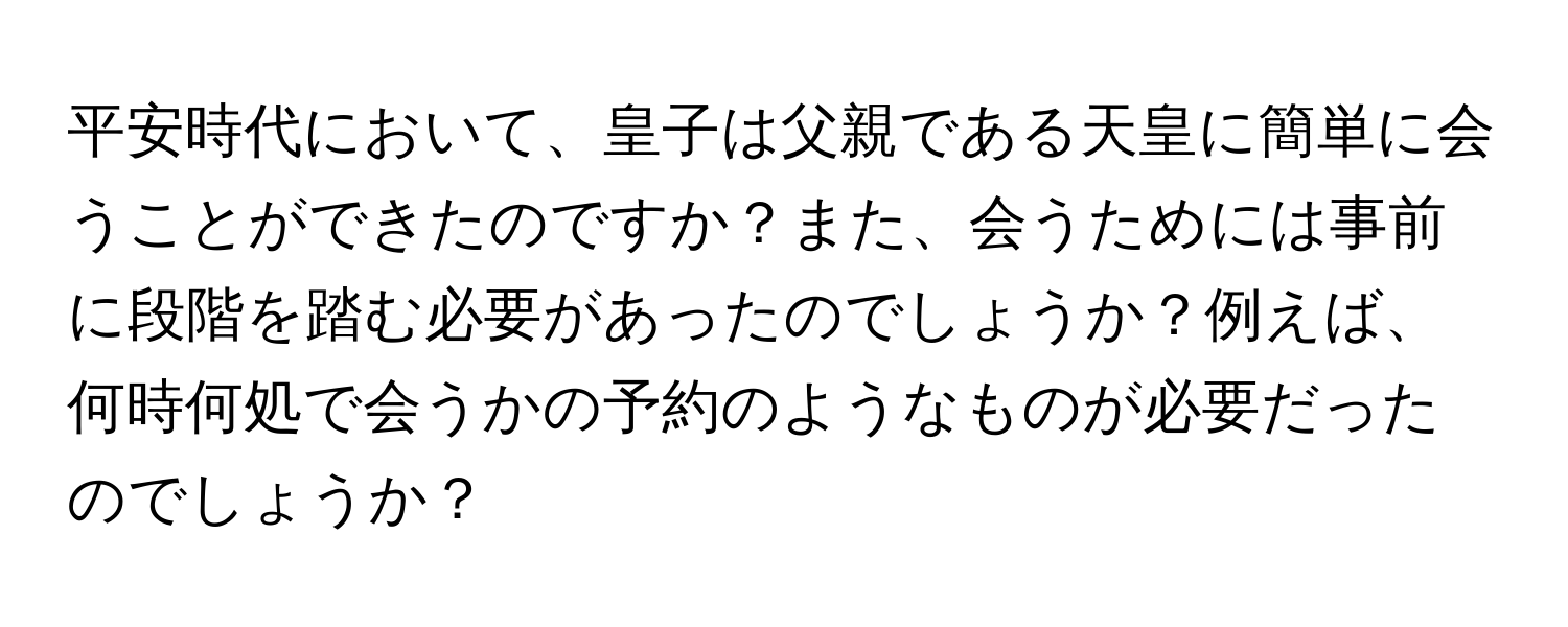 平安時代において、皇子は父親である天皇に簡単に会うことができたのですか？また、会うためには事前に段階を踏む必要があったのでしょうか？例えば、何時何処で会うかの予約のようなものが必要だったのでしょうか？