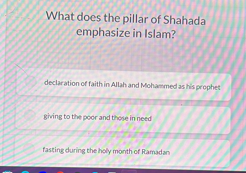 What does the pillar of Shahada
emphasize in Islam?
declaration of faith in Allah and Mohammed as his prophet
giving to the poor and those in need
fasting during the holy month of Ramadan