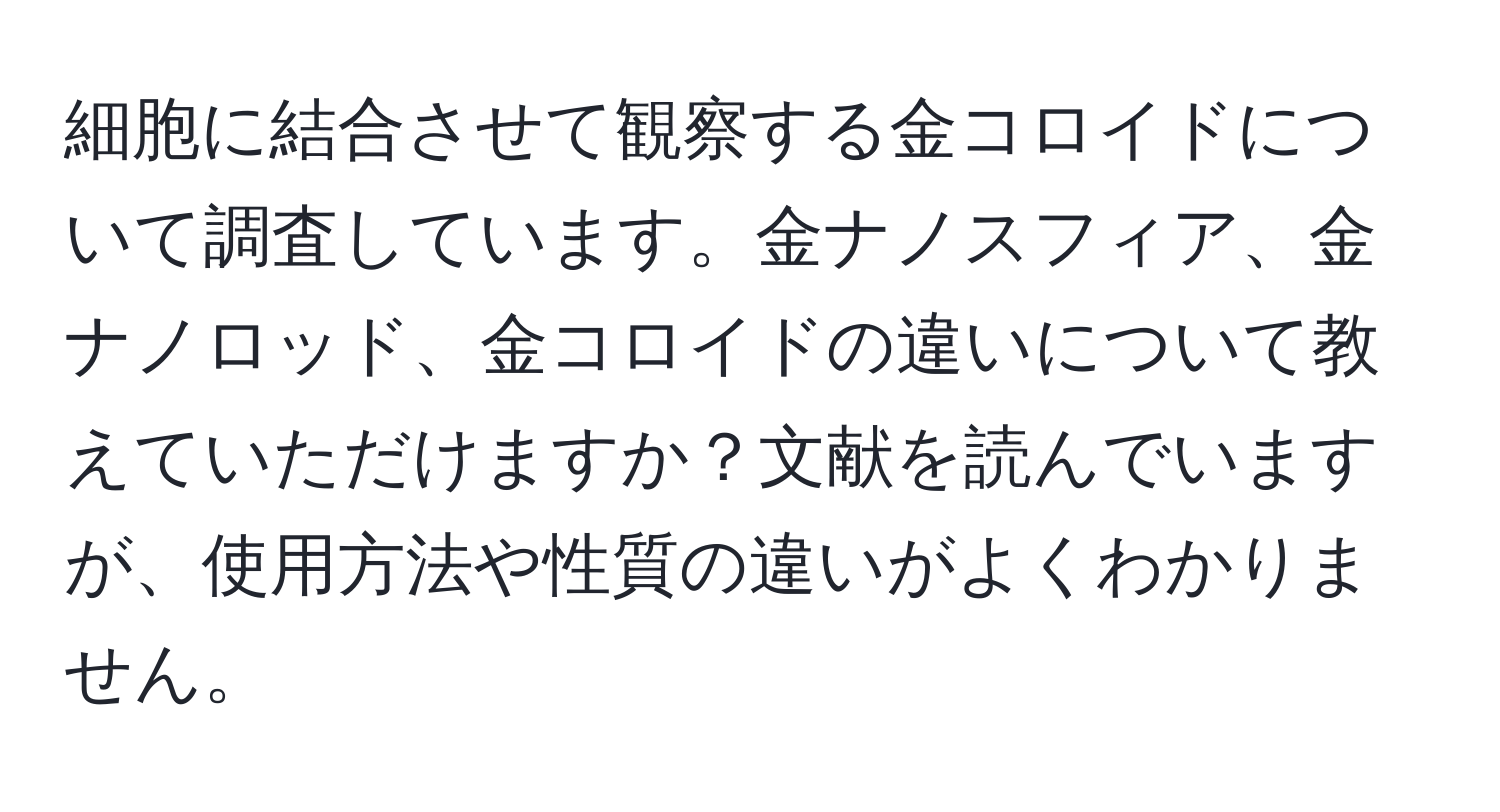 細胞に結合させて観察する金コロイドについて調査しています。金ナノスフィア、金ナノロッド、金コロイドの違いについて教えていただけますか？文献を読んでいますが、使用方法や性質の違いがよくわかりません。