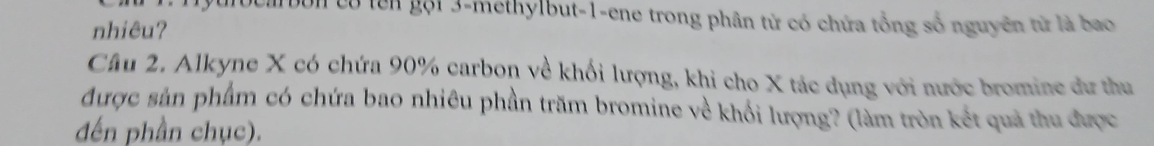 urbuarbun có tên gội 3 -methylbut -1 -ene trong phân tử có chứa tổng số nguyên từ là bao 
nhiêu? 
Câu 2. Alkyne X có chứa 90% carbon về khối lượng, khi cho X tác dụng với nước bromine dư thu 
được sản phẩm có chứa bao nhiêu phần trăm bromine về khổi lượng? (làm tròn kết quả thu được 
đến phần chục).