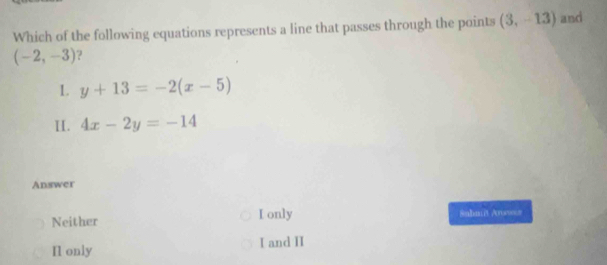 Which of the following equations represents a line that passes through the points (3,-13) anci
(-2,-3) ?
1. y+13=-2(x-5)
II. 4x-2y=-14
Answer
Neither I only Snhniit Arswes
Il only I and II