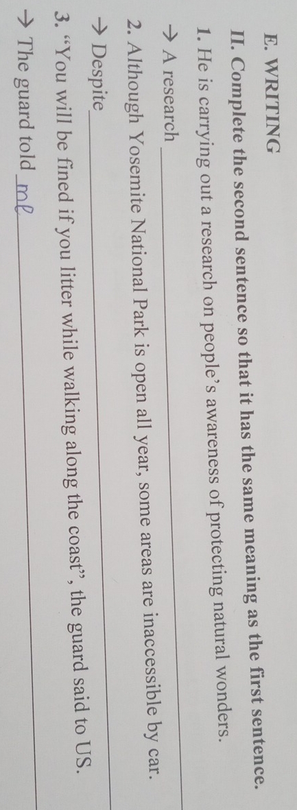 WRITING 
II. Complete the second sentence so that it has the same meaning as the first sentence. 
1. He is carrying out a research on people’s awareness of protecting natural wonders. 
A research 
_ 
2. Although Yosemite National Park is open all year, some areas are inaccessible by car. 
Despite 
_ 
3. “You will be fined if you litter while walking along the coast”, the guard said to US. 
The guard told 
_