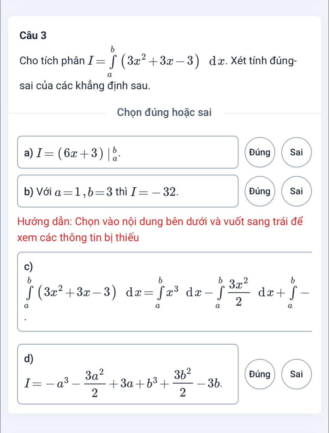 Cho tích phân I=∈tlimits _a^(b(3x^2)+3x-3) dx. Xét tính đúng-
sai của các khẳng định sau.
Chọn đúng hoặc sai
a) I=(6x+3)|_a^(b. Đúng Sai
b) Với a=1, b=3 thì I=-32. Đúng Sai
Hướng dẫn: Chọn vào nội dung bên dưới và vuốt sang trái để
xem các thông tin bị thiếu
c)
∈tlimits _a^b(3x^2)+3x-3)dx=∈tlimits _a^(bx^3)dx-∈tlimits _a^(bfrac 3x^2)2dx+∈tlimits _a^(b-
d)
I=-a^3)- 3a^2/2 +3a+b^3+ 3b^2/2 -3b. 
Đúng Sai