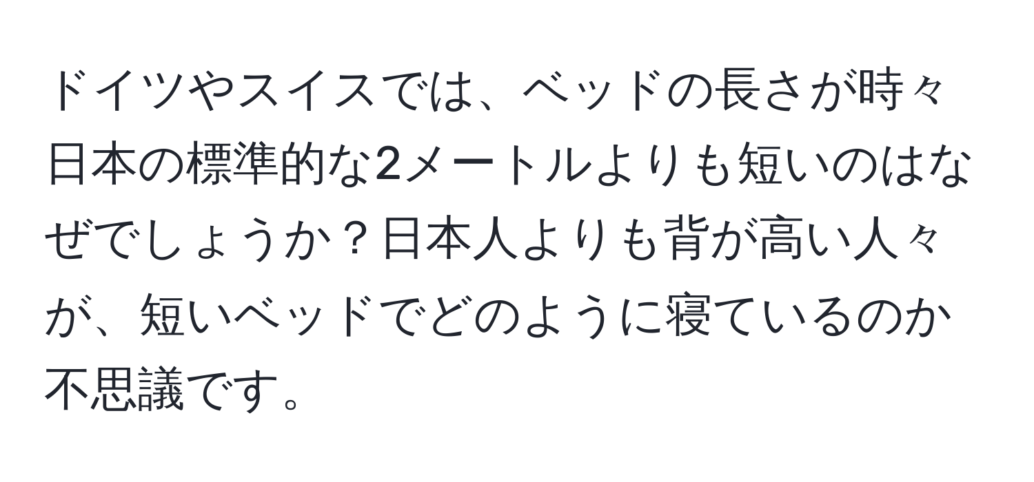 ドイツやスイスでは、ベッドの長さが時々日本の標準的な2メートルよりも短いのはなぜでしょうか？日本人よりも背が高い人々が、短いベッドでどのように寝ているのか不思議です。