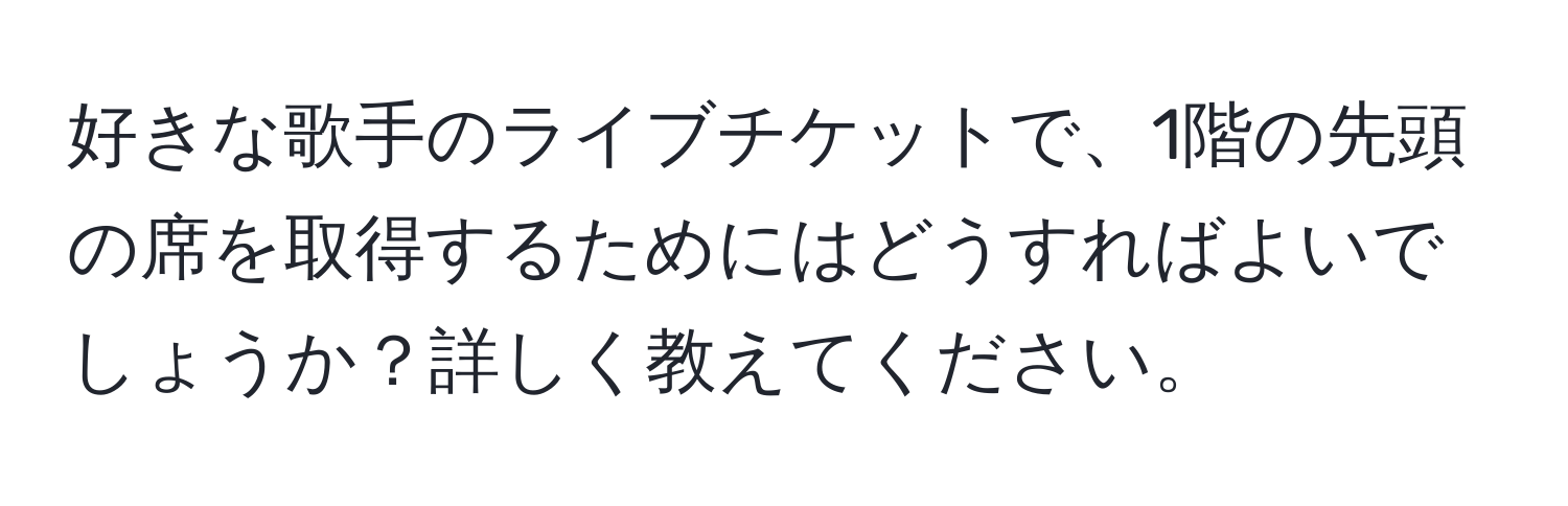 好きな歌手のライブチケットで、1階の先頭の席を取得するためにはどうすればよいでしょうか？詳しく教えてください。